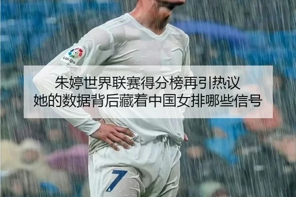 朱婷世界联赛得分榜再引热议 她的数据背后藏着中国女排哪些信号